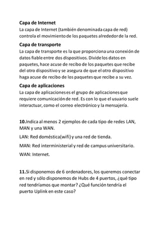Capa de Internet
La capa de Internet (también denominadacapa de red)
controla el movimientode los paquetes alrededorde la red.
Capa de transporte
La capa de transporte es la que proporcionauna conexión de
datos fiableentre dos dispositivos. Dividelos datos en
paquetes, hace acuse de recibo de los paquetes que recibe
del otro dispositivoy se asegura de que el otro dispositivo
haga acuse de recibo de los paquetesque recibe a su vez.
Capa de aplicaciones
La capa de aplicacioneses el grupo de aplicacionesque
requiere comunicaciónde red. Es con lo que el usuario suele
interactuar, como el correo electrónico y la mensajería.
10.Indica al menos 2 ejemplos de cada tipo de redes LAN,
MAN y una WAN.
LAN: Red doméstica(wifi)y una red de tienda.
MAN: Red interministerial y red de campus universitario.
WAN: Internet.
11.Si disponemos de 6 ordenadores,los queremos conectar
en red y sólo disponemos de Hubs de 4 puertos, ¿qué tipo
red tendríamos que montar? ¿Qué función tendría el
puerto Uplink en este caso?
 
