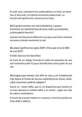 En este caso, conectaría tres ordenadores a un hub, los otros
tres al otro hub, y el Uplink conectaría ambos hubs. La
función del Uplink sería comunicarlos hubs.
12.Si quiero montar una red inalámbrica,y quiero
minimizar las interferencias de otras redes ya existentes,
¿cómo podría hacerlo?
Usando unafrecuencia diferente a lasque usen otros sistemas
cercanos a donde montemos la red.
13. ¿Qué significan las siglas SSID? ¿Para qué sirve la SSID
de una Wifi?
El SSID: (Service Set IDentifier)
Se trata de un código incluido en todos los paquetes de una
red inalámbrica (Wi-Fi) para identificarloscomo parte de esa
red.
14.Imagina que montas una Wifi en casa, y en la habitación
más lejana al Punto de Acceso inalámbrico no tienes señal.
¿Qué soluciones podrías adoptar?
Usaría un router ADSL, que es un dispositivo que mezcla en
un solo aparato un módem ADSL y un switch , según sea solo
de cable o inalámbrico.
A través de la parte modem se conecta a internet usando una
línea ADSL o ADSL2+.
 