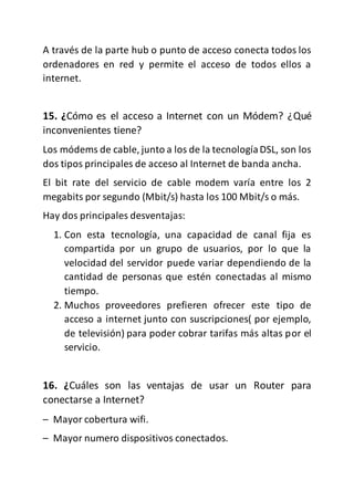 A través de la parte hub o punto de acceso conecta todos los
ordenadores en red y permite el acceso de todos ellos a
internet.
15. ¿Cómo es el acceso a Internet con un Módem? ¿Qué
inconvenientes tiene?
Los módems de cable, junto a los de la tecnologíaDSL, son los
dos tipos principales de acceso al Internet de banda ancha.
El bit rate del servicio de cable modem varía entre los 2
megabits por segundo (Mbit/s) hasta los 100 Mbit/s o más.
Hay dos principales desventajas:
1. Con esta tecnología, una capacidad de canal fija es
compartida por un grupo de usuarios, por lo que la
velocidad del servidor puede variar dependiendo de la
cantidad de personas que estén conectadas al mismo
tiempo.
2. Muchos proveedores prefieren ofrecer este tipo de
acceso a internet junto con suscripciones( por ejemplo,
de televisión) para poder cobrar tarifas más altas por el
servicio.
16. ¿Cuáles son las ventajas de usar un Router para
conectarse a Internet?
– Mayor cobertura wifi.
– Mayor numero dispositivos conectados.
 