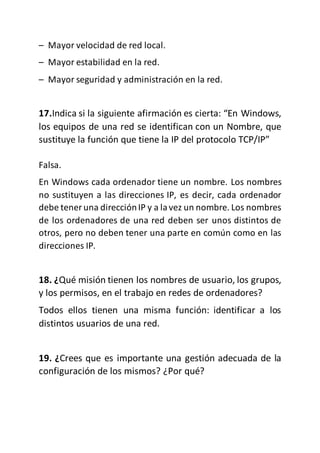 – Mayor velocidad de red local.
– Mayor estabilidad en la red.
– Mayor seguridad y administración en la red.
17.Indica si la siguiente afirmación es cierta: “En Windows,
los equipos de una red se identifican con un Nombre, que
sustituye la función que tiene la IP del protocolo TCP/IP”
Falsa.
En Windows cada ordenador tiene un nombre. Los nombres
no sustituyen a las direcciones IP, es decir, cada ordenador
debe tener una direcciónIP y a lavez un nombre. Los nombres
de los ordenadores de una red deben ser unos distintos de
otros, pero no deben tener una parte en común como en las
direcciones IP.
18. ¿Qué misión tienen los nombres de usuario, los grupos,
y los permisos, en el trabajo en redes de ordenadores?
Todos ellos tienen una misma función: identificar a los
distintos usuarios de una red.
19. ¿Crees que es importante una gestión adecuada de la
configuración de los mismos? ¿Por qué?
 