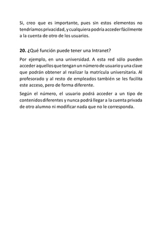 Si, creo que es importante, pues sin estos elementos no
tendríamosprivacidad,ycualquierapodríaaccederfácilmente
a la cuenta de otro de los usuarios.
20. ¿Qué función puede tener una Intranet?
Por ejemplo, en una universidad. A esta red sólo pueden
acceder aquellosquetenganunnúmerode usuarioyunaclave
que podrán obtener al realizar la matrícula universitaria. Al
profesorado y al resto de empleados también se les facilita
este acceso, pero de forma diferente.
Según el número, el usuario podrá acceder a un tipo de
contenidosdiferentes y nunca podrállegara lacuenta privada
de otro alumno ni modificar nada que no le corresponda.
 