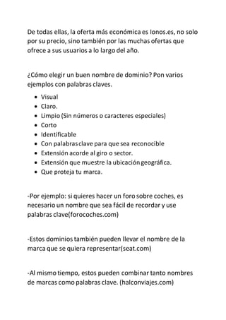 De todas ellas, la oferta más económica es Ionos.es, no solo
por su precio, sino también por las muchas ofertas que
ofrece a sus usuarios a lo largo del año.
¿Cómo elegir un buen nombre de dominio? Pon varios
ejemplos con palabras claves.
 Visual
 Claro.
 Limpio (Sin números o caracteres especiales)
 Corto
 Identificable
 Con palabrasclave para que sea reconocible
 Extensión acorde al giro o sector.
 Extensión que muestre la ubicacióngeográfica.
 Que proteja tu marca.
-Por ejemplo: si quieres hacer un foro sobre coches, es
necesario un nombre que sea fácil de recordar y use
palabras clave(forocoches.com)
-Estos dominios también pueden llevar el nombre de la
marca que se quiera representar(seat.com)
-Al mismo tiempo, estos pueden combinar tanto nombres
de marcas como palabras clave. (halconviajes.com)
 
