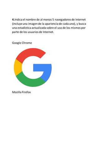 4.Indica el nombre de al menos 5 navegadores de Internet
(incluyeuna imagen de la apariencia de cada uno), y busca
una estadística actualizada sobre el uso de los mismos por
parte de los usuarios de Internet.
Google Chrome
Mozilla Firefox
 