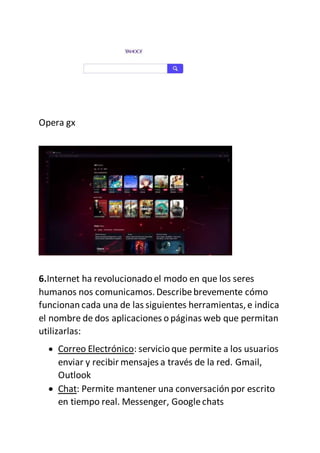 Opera gx
6.Internet ha revolucionado el modo en que los seres
humanos nos comunicamos.Describebrevemente cómo
funcionan cada una de las siguientes herramientas,e indica
el nombre de dos aplicaciones o páginas web que permitan
utilizarlas:
 Correo Electrónico: servicio que permite a los usuarios
enviar y recibir mensajes a través de la red. Gmail,
Outlook
 Chat: Permite mantener una conversación por escrito
en tiempo real. Messenger, Googlechats
 