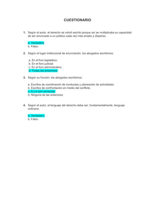 CUESTIONARIO
1. Según el autor, el derecho se volvió escrito porque así se multiplicaba su capacidad
de ser anunciado a un público cada vez más amplio y disperso.
a. Verdadero.
b. Falso.
2. Según el lugar institucional de enunciación, los abogados escribimos:
a. En el foro legislativo-
b. En el foro judicial.
c. En el foro administrativo.
d. Todas las anteriores.
3. Según su función, los abogados escribimos:
a. Escritos de coordinación de conductas y planeación de actividades.
b. Escritos de confrontación en medio del conflicto.
c. A y b son correctas.
d. Ninguna de las anteriores.
4. Según el autor, el lenguaje del derecho debe ser, fundamentalmente, lenguaje
ordinario.
a. Verdadero.
b. Falso.