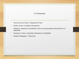 13: Planeación
• Tema del curso virtual : Preparación Física
• Publico al que va dirigido: Estudiantes
• Objetivos: capacitar a la población como se puede preparar físicamente a un
deportista
• Subtemas: Fuerza, Velocidad, Resistencia, Flexibilidad
• Modelo Pedagógico: Tradicional
 