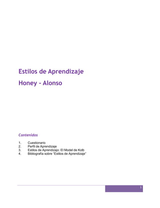 1
Estilos de Aprendizaje
Honey - Alonso
Contenidos
1. Cuestionario
2. Perfil de Aprendizaje
3. Estilos de Aprendizajo: El Model de Kolb
4. Bibliografía sobre “Estilos de Aprendizaje”
 