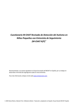 © 2009 Diana Robins, Deborah Fein, & Marianne Barton. Traducción y adaptación en España: Grupo Estudio MCHAT España
Cuestionario M‐CHAT Revisado de Detección del Autismo en 
Niños Pequeños con Entrevista de Seguimiento 
(M‐CHAT‐R/F)™
 
Reconocimiento: Las autoras agradecen al Grupo de estudio del MCHAT en España, por su trabajo en 
desarrollar el formato de organigrama usado en esta entrevista.  
Para más información, diríjase al sitio web www.mchatscreen.com. 
 