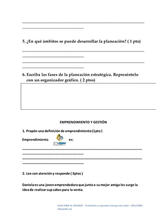 GUÍA PARA EL DOCENTE - Prohibida su reproducción parcial o total – EDICIONES
HOLGUÍN S.A.
__________________________________________________________
_____________________________
5. ¿En qué ámbitos se puede desarrollar la planeación? ( 1 pto)
__________________________________________________________
_____________________________
__________________________________________________________
_____________________________
6. Escriba las fases de la planeación estratégica. Represéntelo
con un organizador gráfico. ( 2 ptos)
EMPRENDIMIENTO Y GESTIÓN
1. Propón una definiciónde emprendimiento(1pto)
Emprendimiento es:
__________________________________________________________________
__________________________________
__________________________________________________________________
__________________________________
2. Lee con atencióny responde ( 3ptos )
Danielaes una jovenemprendedoraque juntoa sumejor amiga les surge la
ideade realizar cupcakes para la venta.
 