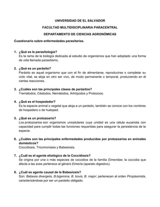 UNIVERSIDAD DE EL SALVADOR
FACULTAD MULTIDISCIPLINARIA PARACENTRAL
DEPARTAMENTO DE CIENCIAS AGRONÓMICAS
Cuestionario sobre enfermedades parasitarias.

1. ¿Qué es la parasitología?
Es la rama de la biología dedicada al estudio de organismos que han adoptado una forma
de vida llamada parasitismo.
2. ¿Qué es un parásito?
Parásito es aquel organismo que con el fin de alimentarse, reproducirse o completar su
ciclo vital, se aloja en otro ser vivo, de modo permanente o temporal, produciendo en él
ciertas reacciones.
3. ¿Cuáles son las principales clases de parásitos?
Tremátodos, Céstodos, Nemátodos, Artrópodos y Protozoos.
4. ¿Qué es el hospedador?
Es la especie animal o vegetal que aloja a un parásito, también se conoce con los nombres
de hospedero o de huésped.
5. ¿Qué es un protozoario?
Los protozoarios son organismos unicelulares cuya unidad es una célula eucariota con
capacidad para cumplir todas las funciones requeridas para asegurar la persistencia de la
especie.
6. ¿Cuáles son las principales enfermedades producidas por protozoarios en animales
domésticos?
Coccidiosis, Tricomoniasis y Babesiosis.
7. ¿Cuál es el agente etiológico de la Coccidiosis?
Se origina por una o más especies de coccidios de la familia Eimeridae; la coccidia que
afecta a las aves pertenece al género Eimeria (aparato digestivo).
8. ¿Cuál es agente causal de la Babesiosis?
Son: Babesia divergeiis, B.bigemina, B. bovis, B. major; pertenecen al orden Piroplasmida,
caracterizándose por ser un parásito obligado.

 