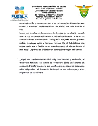 Benemérito Instituto Normal del Estado 
“Gral. Juan Crisóstomo Bonilla” 
Licenciatura en Educación Inicial 
Primer Semestre 
La Familia y el Desarrollo Infantil 
Docente: Abigail Pluma Zamora 
Beatriz Alejandra Ávila García 
procreación. Es la interacción entre los hermanos las diferencias que existen el momento específico en el que nacen del ciclo vital de la vida 
La pareja: la relación de pareja se ha basado en la relación sexual, aunque hoy no se considera el único vínculo que los une. La pareja ha sufrido cambios substanciales. Configura el proyecto de vida, plantea metas, distribuye roles y formula normas. Es el Subsistema con mayor poder en la familia, es el más deseado y al mismo tiempo el más frágil. La pareja de procreación es la que da origen a la familia. 
7. ¿A qué nos referimos con estabilidad y cambio en el gran desafío de desarrollo familiar? La familia se considera como un sistema en constante transformación, lo que significa que es capaz de adaptarse a las exigencias del desarrollo individual de sus miembros y a las exigencias de su entorno 
