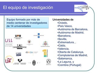 El equipo de investigación

 Equipo formado por más de          Universidades de
 medio centenar de investigadores       •Oviedo,
 de 14 universidades                    •País Vasco,
                                        •Autónoma de Barcelona,
                                        •Autónoma de Madrid,
                                        •Barcelona,
                                        •Sevilla,
                                        •Extremadura, ,
                                        •Cádiz,
                                        •Valencia,
                                        •Oberta de Catalunya,
                                        •Complutense de Madrid,
                                        •Salamanca,
                                        •La Laguna, y
                                        •Coimbra (Portugal)
 