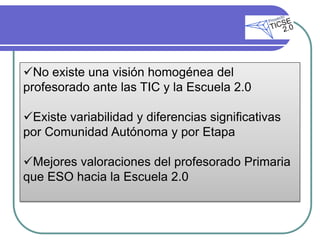 No existe una visión homogénea del
profesorado ante las TIC y la Escuela 2.0

Existe variabilidad y diferencias significativas
por Comunidad Autónoma y por Etapa

Mejores valoraciones del profesorado Primaria
que ESO hacia la Escuela 2.0
 