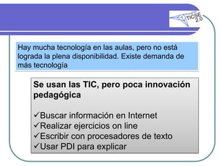 Hay mucha tecnología en las aulas, pero no está
lograda la plena disponibilidad. Existe demanda de
más tecnología

    Se usan las TIC, pero poca innovación
    pedagógica

    Buscar información en Internet
    Realizar ejercicios on line
    Escribir con procesadores de texto
    Usar PDI para explicar
 