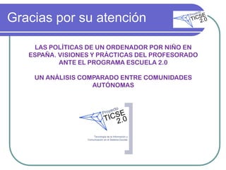 Gracias por su atención

    LAS POLÍTICAS DE UN ORDENADOR POR NIÑO EN
   ESPAÑA. VISIONES Y PRÁCTICAS DEL PROFESORADO
           ANTE EL PROGRAMA ESCUELA 2.0

    UN ANÁLISIS COMPARADO ENTRE COMUNIDADES
                   AUTÓNOMAS
 