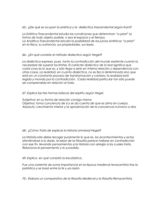 65.- ¿De qué se ocupan la estética y la dialéctica trascendental según Kant?
La Estética Trascendental estudia las condiciones que determinan “a priori” la
forma de todo objeto posible, o sea el espacio y el tiempo.
La Analítica Trascendental estudia la posibilidad de los juicios sintéticos “a priori”
en la física, su sustancia, sus propiedades, sus leyes.
66.- ¿En qué consiste el método dialectico según Hegel?
La dialéctica expresa, pues, tanto la contradicción del mundo existente cuanto la
necesidad de superar los límites. El carácter dialéctico de lo real significa que
cada cosa es lo que es, y sólo llega a serlo en interna relación y dependencia con
otras cosas. La realidad, en cuanto dialéctica, no es fija ni determinada sino que
está en un constante proceso de transformación y cambio; la realidad está
regida y movida por la contradicción. Cada realidad particular tan sólo puede
ser comprendida en relación al todo.
67.-Explica las tres formas básicas del espíritu según Hegel.
Subjetiva: en su forma de relación consigo mismo
Objetiva: toma conciencia de sí y se da cuenta de que es alma sin cuerpo.
Absoluto: crecimiento interior y la aproximación de la conciencia humana a dios
68.- ¿Cómo Trata de explicar la Historia Universal Hegel?
La Historia sólo debe recoger puramente lo que es, los acontecimientos y actos
ateniéndose a lo dado, la labor de la Filosofía parece hallarse en contradicción
con ese fin, llevando pensamientos a la Historia con arreglo a los cuales trata.
Relaciona el pensamiento y lo sucedido.
69.-Explica en qué consistió la escolástica.
Fue una corriente de suma importancia en la época medieval renacentista tras la
patrística y se basó entre la fe y ya razón
70.- Elabora un comparativo de la filosofía Medieval y la filosofía Renacentista.
 