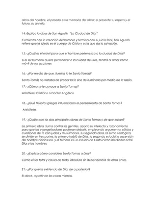 alma del hombre, el pasado es la memoria del alma; el presente su espera y el
futuro, su anhelo.
14.-Explica la obra de San Agustín “La Ciudad de Dios”
Comienza con la creación del hombre y termina con el juicio final, San Agustín
refiere que la iglesia es el cuerpo de Cristo y es la que da la salvación.
15.- ¿Cuál es el móvil para que el hombre pertenezca a la ciudad de Dios?
Si el ser humano quiere pertenecer a la cuidad de Dios, tendrá al amor como
móvil de sus acciones
16.- ¿Por medio de que, ilumina la fe Santo Tomas?
Santo Tomás no trataba de probar la fe sino de iluminarla por medio de la razón.
17.- ¿Cómo se le conoce a Santo Tomas?
Aristóteles Cristiano o Doctor Angélico.
18.- ¿Qué filósofos griegos influenciaron el pensamiento de Santo Tomas?
Aristóteles
19.- ¿Cuáles son las dos principales obras de Santo Tomas y de que tratan?
La primera obra, Suma contra los gentiles, aporta su intelecto y razonamiento
para que los evangelizadores pudieran debatir, empleando argumentos sólidos y
cuestiones de fe con judíos y musulmanes. Su segunda obra, la Suma Teológica,
se divide en tres partes: la primera habló de Dios, la segunda estudió la ascensión
del hombre hacia Dios, y la tercera es un estudio de Cristo como mediador entre
Dios y los hombres.
20.- ¿Explica cómo considero Santo Tomas a Dios?
Como el ser total y causa de todo, absoluto sin dependencia de otros entes.
21.- ¿Por qué la existencia de Dios de a posteriori?
Es decir, a partir de las cosas mismas.
 