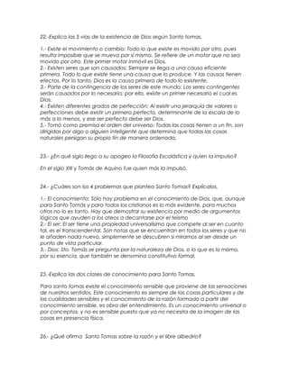 22.-Explica las 5 vías de la existencia de Dios según Santo tomas.
1.- Existe el movimiento o cambio: Todo lo que existe es movido por otro, pues
resulta imposible que se mueva por sí mismo. Se refiere de un motor que no sea
movido por otro. Este primer motor inmóvil es Dios.
2.- Existen seres que son causados: Siempre se llega a una causa eficiente
primera. Todo lo que existe tiene una causa que lo produce. Y las causas tienen
efectos. Por lo tanto, Dios es la causa primera de todo lo existente.
3.- Parte de la contingencia de los seres de este mundo: Los seres contingentes
serán causados por lo necesario; por ello, existe un primer necesario el cual es
Dios.
4.- Existen diferentes grados de perfección: Al existir una jerarquía de valores o
perfecciones debe existir un primero perfecto, determinante de la escala de lo
más a lo menos, y ese ser perfecto debe ser Dios.
5.- Tomó como premisa el orden del universo: Todas las cosas tienen a un fin, son
dirigidas por algo o alguien inteligente que determina que todas las cosas
naturales persigan su propio fin de manera ordenada.
23.- ¿En qué siglo llego a su apogeo la Filosofía Escolástica y quien la impulso?
En el siglo XIII y Tomás de Aquino fue quien más la impulsó.
24.- ¿Cuáles son los 4 problemas que plantea Santo Tomas? Explícalos.
1.- El conocimiento: Sólo hay problema en el conocimiento de Dios, que, aunque
para Santo Tomás y para todos los cristianos es lo más evidente, para muchos
otros no lo es tanto. Hay que demostrar su existencia por medio de argumentos
lógicos que ayuden a los ateos a decantarse por el teísmo
2.- El ser: El ser tiene una propiedad universalísima que compete al ser en cuanto
tal, es el transcendental. Son notas que se encuentran en todos los seres y que no
le añaden nada nuevo, simplemente se descubren si miramos al ser desde un
punto de vista particular.
3.- Dios: Sto. Tomás se pregunta por la naturaleza de Dios, o lo que es lo mismo,
por su esencia, que también se denomina constitutivo formal.
25.-Explica las dos clases de conocimiento para Santo Tomas.
Para santo tomas existe el conocimiento sensible que proviene de las sensaciones
de nuestros sentidos. Este conocimiento es siempre de las cosas particulares y de
las cualidades sensibles y el conocimiento de la razón formado a partir del
conocimiento sensible, es obra del entendimiento. Es un conocimiento universal o
por conceptos, y no es sensible puesto que ya no necesita de la imagen de las
cosas en presencia física.
26.- ¿Qué afirma Santo Tomas sobre la razón y el libre albedrio?
 