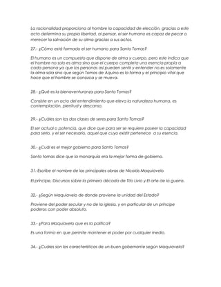 La racionalidad proporciona al hombre la capacidad de elección, gracias a este
acto determina su propia libertad, al pensar, el ser humano es capaz de pecar o
merecer la salvación de su alma gracias a sus actos.
27.- ¿Cómo está formado el ser humano para Santo Tomas?
El humano es un compuesto que dispone de alma y cuerpo, pero este indica que
el hombre no solo es alma sino que el cuerpo completa una esencia propia a
cada persona ya que las personas así pueden sentir y entender no es solamente
la alma sola sino que según Tomas de Aquino es la forma y el principio vital que
hace que el hombre se conozca y se mueva.
28.- ¿Qué es la bienaventuranza para Santo Tomas?
Consiste en un acto del entendimiento que eleva la naturaleza humana, es
contemplación, plenitud y descanso.
29.- ¿Cuáles son las dos clases de seres para Santo Tomas?
El ser actual o potencia, que dice que para ser se requiere poseer la capacidad
para serlo, y el ser necesario, aquel que cuyo existir pertenece a su esencia.
30.- ¿Cuál es el mejor gobierno para Santo Tomas?
Santo tomas dice que la monarquía era la mejor forma de gobierno.
31.-Escribe el nombre de las principales obras de Nicolás Maquiavelo
El príncipe, Discursos sobre la primera década de Tito Livio y El arte de la guerra.
32.- ¿Según Maquiavelo de donde proviene la unidad del Estado?
Proviene del poder secular y no de la iglesia, y en particular de un príncipe
poderos con poder absoluto.
33.- ¿Para Maquiavelo que es la política?
Es una forma en que permite mantener el poder por cualquier medio.
34.- ¿Cuáles son las características de un buen gobernante según Maquiavelo?
 
