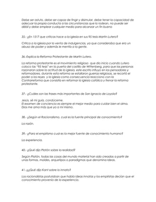 Debe ser astuto, debe ser capaz de fingir y disimular, debe tener la capacidad de
adecuar la propia conducta a las circunstancias que lo rodean, no puede ser
débil y debe emplear cualquier medio para alcanzar un fin bueno
35.- ¿En 1517 que criticas hace a la iglesia en sus 95 tesis Martin Lutero?
Critica a la iglesia por la venta de indulgencias, ya que consideraba que era un
abuso de poder y además le mentía a la gente.
36.-Explica la Reforma Protestante de Martin Lutero.
La reforma protestante es el movimiento religioso que dio inicio cuando Lutero
coloco las “95 tesis” en la puerta del castillo de Wittenberg, para que las personas
razonaran sobre la actitud de la iglesia, este escrito influyo en los pensadores y
reformadores, durante esta reforma se estallaron guerras religiosas, se recortó el
poder a los reyes y la iglesia como consecuencia reacciono con la
Contrarreforma que consistía en reformar la iglesia católica y frenar la reforma
protestante.
37.- ¿Cuáles son las frases más importantes de San Ignacio de Loyola?
Jesús, sé mi guía, condúceme.
El examen de conciencia es siempre el mejor medio para cuidar bien el alma.
Dios me ama más que yo a mí mismo.
38.- ¿Según el Racionalismo, cual es la fuente principal de conocimiento?
La razón.
39.- ¿Para el empirismo cual es la mejor fuente de conocimiento humano?
La experiencia.
40.- ¿Qué dijo Platón sobre la realidad?
Según Platón, todas las cosas del mundo material han sido creadas a partir de
unas formas, moldes, arquetipos o paradigmas que denomina Ideas.
41.-¿¿Qué dijo Kant sobre lo innato?
Los racionalistas postulaban que había ideas innatas y los empiristas decían que el
conocimiento provenía de la experiencia.
 