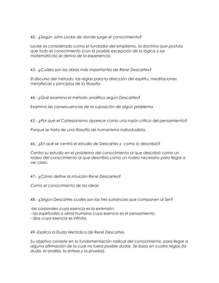 42.- ¿Según John Locke de donde surge el conocimiento?
Locke es considerado como el fundador del empirismo, la doctrina que postula
que todo el conocimiento (con la posible excepción de la lógica y las
matemáticas) se deriva de la experiencia.
43.- ¿Cuáles son las obras más importantes de René Descartes?
El discurso del método, las reglas para la dirección del espíritu, meditaciones
metafísicas y principios de la filosofía.
44.- ¿Qué examina el método analítico según Descartes?
Examina las consecuencias de la suposición de algún problema.
45.- ¿Por qué el Cartesianismo aparece como una razón critica del pensamiento?
Porque se trata de una filosofía de humanismo individualista.
46.- ¿En qué se centró el estudio de Descartes y como lo describió?
Centro su estudio en el problema del conocimiento al que describió como un
rodeo del conocimiento al que describió como un rodeo necesario para llegar a
ver claro.
47.- ¿Cómo define la intuición René Descartes?
Como el conocimiento de las ideas.
48.- ¿Según Descartes cuales son las tres sustancias que componen al Ser?
-las corporales cuya esencia es la extensión.
- las espirituales o alma humana cuya esencia es el pensamiento.
- dios cuya esencia es infinita.
49.-Explica la Duda Metódica de René Descartes.
Su objetivo consiste en la fundamentación radical del conocimiento, para llegar a
alguna afirmación de la cual no fuera posible dudar. Se basa en cuatro reglas (la
duda, el análisis, la síntesis y la prueba).
 