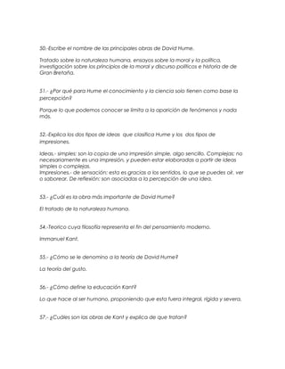 50.-Escribe el nombre de las principales obras de David Hume.
Tratado sobre la naturaleza humana, ensayos sobre la moral y la política,
investigación sobre los principios de la moral y discurso políticos e historia de de
Gran Bretaña.
51.- ¿Por qué para Hume el conocimiento y la ciencia solo tienen como base la
percepción?
Porque lo que podemos conocer se limita a la aparición de fenómenos y nada
más.
52.-Explica los dos tipos de ideas que clasifica Hume y los dos tipos de
impresiones.
Ideas.- simples: son la copia de una impresión simple, algo sencillo. Complejas: no
necesariamente es una impresión, y pueden estar elaboradas a partir de ideas
simples o complejas.
Impresiones.- de sensación: esta es gracias a los sentidos, lo que se puedes oír, ver
o saborear. De reflexión: son asociadas a la percepción de una idea.
53.- ¿Cuál es la obra más importante de David Hume?
El tratado de la naturaleza humana.
54.-Teorico cuya filosofía representa el fin del pensamiento moderno.
Immanuel Kant.
55.- ¿Cómo se le denomino a la teoría de David Hume?
La teoría del gusto.
56.- ¿Cómo define la educación Kant?
Lo que hace al ser humano, proponiendo que esta fuera integral, rígida y severa.
57.- ¿Cuáles son las obras de Kant y explica de que tratan?
 