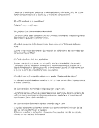 Critica de la razón pura, crítica de la razón práctica y crítica del juicio, las cuales
tratan temas de la ética, la estética y su teoría del conocimiento.
58.- ¿Cómo divide a la moral Kant?
En heterónoma y autónoma.
59.- ¿Explica que plantea la Ética Kantiana?
Que al actuar se debe pensar en una ley universal, válida para todos que guie las
acciones aunque parezcan irrelevantes.
60.- ¿Qué preguntas trata de responder Kant en su obra “Critica de la Razón
Pura”
¿Cómo son posibles las ciencias? ¿Cuáles son las condiciones de objetividad del
conocimiento científico?
61.-Explica los tipos de ideas según Kant
Simples: que son la copia de una impresión simple, como la idea de un color.
Complejas: que no necesitan asemejarse a impresiones aunque pueden ser la
copia de impresiones complejas como la idea de la ciudad o ser elaboradas por
la mente a partir de otras ideal simples o complejas
62.- ¿Qué elementos considera Kant en su teoría “El origen de las ideas?
Los elementos que intervienen en el acto de conocer son: el sujeto cognoscente y
el objeto conocido.
63.-Explica los dos momentos en la percepción según Kant.
La materia: está constituido por las sensaciones a posteriori y de forma ordenada
La forma: hace que las sensaciones se ordenen es a priori y se encuentra en el
espíritu como forma de la sensibilidad
64.-Explica en que consiste el espacio y tiempo según Kant.
El espacio es la forma del sentido externo que permite la representación de los
objetos como existentes en el espacio
El tiempo es la forma del sentido interno que hace posible percibir los estados
internos en una secuencia temporal.
 