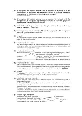 62. El presupuesto del proyecto aparece como el indicador de Actividad en la fila
correspondiente. El presupuesto se presenta por el conjunto de actividades que generan
un Componente. ¿A qué Indicador se refiere el presente concepto?
Indicador de actividades
63. El presupuesto del proyecto aparece como el indicador de Actividad en la fila
correspondiente. El presupuesto se presenta por el conjunto de actividades que generan
un Componente. ¿Verdadero o Falso? Verdadero
64. Los indicadores de fin y de propósito son descripciones breves de los resultados del
proyecto. ¿Verdadero o Falso? Falso
65. Los Componentes son el contenido del contrato del proyecto. Deben expresarse
claramente. ¿Verdadero o Falso? Verdadero
66. Complete
El último paso en la construcción de la MML es la definición de supuestos en cada uno de los
niveles de objetivos del proyecto.
67. Seleccione verdadero o falso
Toda la información tiene que ser estadística. La producción de Componentes se verifica con los
recibos presentados para reembolso. La ejecución del presupuesto se verifica mediante una
inspección visual del especialista. Falso
68. Seleccione según corresponda:
Medios de verificación Permiten hacer un buen seguimiento del proyecto y evaluar
adecuadamente el logro de los objetivos.
Indicadores Necesarios y suficientes para obtener los datos requeridos
para el cálculo de los indicadores
Supuestos Representan un juicio de probabilidad del éxito del proyecto.
69. Seleccione verdadero o falso
La Matriz de marco lógico indica dónde el ejecutor o el evaluador pueden obtener información
acerca de los indicadores. Esto obliga a identificar fuentes existentes de información o a hacer
previsiones para recoger información, quizás como una actividad del proyecto. Verdadero
70. Complete
Los supuestos son los factores externos que están fuera del control de la institución responsable
de la ejecución del proyecto, que inciden en el éxito o fracaso del mismo.
71. Seleccione el argumento incorrecto
El riesgo se expresa como un supuesto que debe ser cumplido para avanzar al nivel siguiente en
la jerarquía de objetivos.
Si se lleva a cabo las Actividades indicadas y ciertos supuestos se cumplen, entonces se produce
los componentes indicados.
Si producimos los Componentes indicados y otros supuestos se cumplen, entonces lograremos
el Propósito del proyecto.
Si logramos el Propósito del proyecto, ytodavía se siguen demostrando los supuestos ulteriores,
entonces contribuiremos con la producción de componentes.
72. Relacione según corresponda.
Se definen los Indicadores Verificables Componentes
Objetivo superior al que debe contribuirse. MML
Productos entregables del proyecto. Propósito
Cambio necesario para lograr el objetivo tecnológico. Fin
 