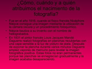 ¿Cómo, cuándo y a quién atribuimos el nacimiento de la fotografía? Fue en el año 1816, cuando el físico francés Nicéphore Niépce consigue una imagen mediante la utilización de la cámara oscura y un procedimiento fotoquímico.  Niépce bautiza a su invento con el nombre de heliograbados. En 1831 el pintor francés Louis Jacques Mandé Daguerre realizó fotografías en planchas recubiertas con una capa sensible a la luz de yoduro de plata. Después de exponer la plancha durante varios minutos Daguerre empleó vapores de mercurio para revelar la imagen fotográfica positiva. Estas fotos no eran permanentes porque las planchas se ennegrecían gradualmente y la imagen acababa desapareciendo.  