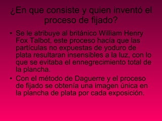 ¿En que consiste y quien inventó el proceso de fijado? Se le atribuye al británico William Henry Fox Talbot, este proceso hacía que las partículas no expuestas de yoduro de plata resultaran insensibles a la luz, con lo que se evitaba el ennegrecimiento total de la plancha.  Con el método de Daguerre y el proceso de fijado se obtenía una imagen única en la plancha de plata por cada exposición. 