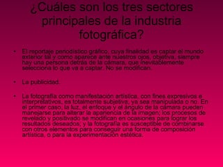 ¿Cuáles son los tres sectores principales de la industria fotográfica? El reportaje periodístico gráfico, cuya finalidad es captar el mundo exterior tal y como aparece ante nuestros ojos, objetiva, siempre hay una persona detrás de la cámara, que inevitablemente selecciona lo que va a captar. No se modifican. La publicidad.  La fotografía como manifestación artística, con fines expresivos e interpretativos, es totalmente subjetiva, ya sea manipulada o no. En el primer caso, la luz, el enfoque y el ángulo de la cámara pueden manejarse para alterar la apariencia de la imagen; los procesos de revelado y positivado se modifican en ocasiones para lograr los resultados deseados; y la fotografía es susceptible de combinarse con otros elementos para conseguir una forma de composición artística, o para la experimentación estética. 