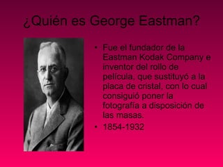 ¿Quién es George Eastman? Fue el fundador de la Eastman Kodak Company e inventor del rollo de película, que sustituyó a la placa de cristal, con lo cual consiguió poner la fotografía a disposición de las masas. 1854-1932 