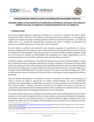 CUESTIONARIO DE CONSULTA PARA LA ELABORACIÓN DE INFORME TEMÁTICO
INFORME SOBRE LA SITUACIÓN DE LOS DERECHOS ECONÓMICOS, SOCIALES, CULTURALES Y
AMBIENTALES DE LAS PERSONAS AFRODESCENDIENTES EN LAS AMÉRICAS
I. PRESENTACIÓN
Las personas afrodescendientes constituyen alrededor de un cuarto de la población de América Latina.
Aunque entre 2002 y 2012, más de 80 millones de personas salieron de la pobreza, con una significante
reducción en el número de hogares afrodescendientes viviendo en condiciones de pobreza,1 en el 2012, la
regió́n entró́ en un perí́ódó de desaceleració́n ecónó́mica que pusó en evidencia la impórtancia de
preservar y consolidar las ganancias sociales de los años precedentes.
En este sentido, las políticas de protección social, incluidos programas de transferencia de renta y
beneficios habitacionales y de salud, así como acciones afirmativas tuvieron gran relevancia para el ascenso
de la población afrodescendiente. A pesar de las mejoras, las personas afrodescendientes continúan siendo
uno de los grupos en situación de vulnerabilidad más marginados de la región. Regionalmente, son 2.5
veces más propensos a vivir en pobreza extrema que las personas blancas y mestizas.2
La OEA ha señalado reiteradamente la necesidad de inclusión de las personas afrodescendientes, respeto
por los derechos humanos y demandas específicas de este grupo. Asimismo, la Asamblea General de la OEA
adoptó las resoluciones sobre el Reconocimiento del Año Internacional de las Personas Afrodescendientes
(Resolución No. 2550) y puso en marcha el Plan de Acción para el Decenio de las y los Afrodescendientes en
las Américas 2016-2025 (Resolución No. 2891). Asimismo, en el marco de su Plan Estratégico 2017-2021,
la CIDH estableció como eje transversal a todas sus acciones y actividades el elemento Igualdad de Género y
Diversidad.
Entre los desafíos identificados, se encuentran el acceso a la educación de calidad y su permanencia, el
acceso a servicios de salud, en especial por las mujeres afrodescendientes, así como a tratamientos
específicos para enfermedades y problemáticas que afectan de manera especial este gran grupo humano.
En el mismo sentido, se destaca la ausencia o ineficacia de las políticas de acceso a la vivienda y la
consecuente sobrerrepresentación de afrodescendientes entre la población en situación de calle, así como
los impactos diferenciales de la inseguridad alimentaria sobre la misma base.
En el ámbito laboral, destacan los obstáculos que enfrentan las personas afrodescendientes para acceder y
ascender en el mercado de trabajo formal. En el mismo sentido, se presentan problemáticas relacionadas a
los derechos culturales, con particular énfasis en su derecho de libertad religiosa. Asimismo, entre otros
desafíos enfrentados por las comunidades afrodescendientes están los impactos de la industria extractiva,
1 Banco Mundial. Afrodescendientes en Latinoamérica: Hacia un marco de inclusión. Washington, DC: Banco Mundial. Licencia: Creative Commons
Attribution CC BY 3.0 IGO, 2018.
2 Banco Mundial. Afrodescendientes en Latinoamérica: Hacia un marco de inclusión. Washington, DC: Banco Mundial. Licencia: Creative Commons
Attribution CC BY 3.0 IGO, 2018.
 