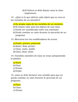 d) El fichero se debe llamar como la clase 
implements 
12.- ¿Qué es lo que obtiene cada objeto que se crea en 
las variables de un miembro? 
a) Su propia copia de las variables de un miembro 
b) El mismo valor para los objetos de una clase 
c) Puede ser considerada como una constante 
d) Puede cambiar su valor durante la ejecución de un 
programa 
13.-Menciona los tres modificadores de acceso 
a) Public, private, protected 
b) Static, final, private 
c) Clase, static, public 
d) Class, final, static 
14.-Variables miembro de clase se crean anteponiendo 
la palabra 
a) Static 
b) Final 
c) Private 
d) Public 
15.-como se debe declarar una variable para que no 
pueda cambiar su valor durante la ejecución de un 
programa 
a) Final 
b) Class 
c) Private 
 