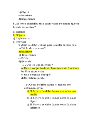 b) Object 
c) Interface 
d) implements 
8-¿si no se especifica una súper clase se asume que se 
hereda de la clase? 
a) Extends 
b) Objects 
c) Implements 
d) Interface 
9-¿Qué se debe utilizar para simular la herencia 
múltiple de una clase? 
a) Interface 
b) Implements 
c) Public 
d) Extends 
10-¿Qué es una interface? 
a) Es un conjunto de declaraciones de funciones 
b) Una súper clase 
c) Una herencia múltiple 
d) Un fichero public 
11-¿Cómo se debe llamar el fichero con 
extensión .java? 
a) El fichero de debe llamar como la clase 
public 
b) El fichero se debe llamar como la clase 
object 
c) El fichero se debe llamar como la clase 
interface 
 
