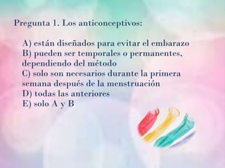 Pregunta 1. Los anticonceptivos:

  A) están diseñados para evitar el embarazo
  B) pueden ser temporales o permanentes,
  dependiendo del método
  C) solo son necesarios durante la primera
  semana después de la menstruación
  D) todas las anteriores
  E) solo A y B
 