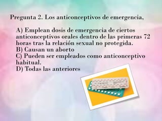 Pregunta 2. Los anticonceptivos de emergencia,
  A) Emplean dosis de emergencia de ciertos
  anticonceptivos orales dentro de las primeras 72
  horas tras la relación sexual no protegida.
  B) Causan un aborto
  C) Pueden ser empleados como anticonceptivo
  habitual.
  D) Todas las anteriores
 