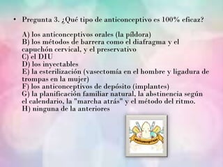 • Pregunta 3. ¿Qué tipo de anticonceptivo es 100% eficaz?
  A) los anticonceptivos orales (la píldora)
  B) los métodos de barrera como el diafragma y el
  capuchón cervical, y el preservativo
  C) el DIU
  D) los inyectables
  E) la esterilización (vasectomía en el hombre y ligadura de
  trompas en la mujer)
  F) los anticonceptivos de depósito (implantes)
  G) la planificación familiar natural, la abstinencia según
  el calendario, la "marcha atrás" y el método del ritmo.
  H) ninguna de la anteriores
 
