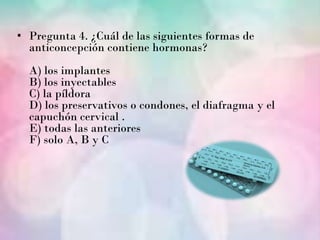 • Pregunta 4. ¿Cuál de las siguientes formas de
  anticoncepción contiene hormonas?
  A) los implantes
  B) los inyectables
  C) la píldora
  D) los preservativos o condones, el diafragma y el
  capuchón cervical .
  E) todas las anteriores
  F) solo A, B y C
 