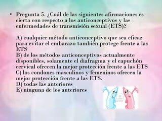 • Pregunta 5. ¿Cuál de las siguientes afirmaciones es
  cierta con respecto a los anticonceptivos y las
  enfermedades de transmisión sexual (ETS)?
  A) cualquier método anticonceptivo que sea eficaz
  para evitar el embarazo también protege frente a las
  ETS
  B) de los métodos anticonceptivos actualmente
  disponibles, solamente el diafragma y el capuchón
  cervical ofrecen la mejor protección frente a las ETS
  C) los condones masculinos y femeninos ofrecen la
  mejor protección frente a las ETS.
  D) todas las anteriores
  E) ninguna de los anteriores
 