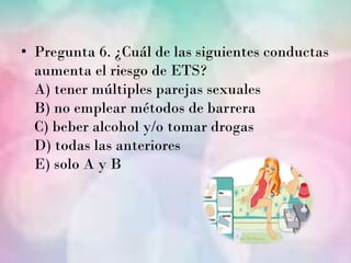 • Pregunta 6. ¿Cuál de las siguientes conductas
  aumenta el riesgo de ETS?
  A) tener múltiples parejas sexuales
  B) no emplear métodos de barrera
  C) beber alcohol y/o tomar drogas
  D) todas las anteriores
  E) solo A y B
 