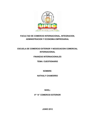 FACULTAD DE COMERCIO INTERNACIONAL, INTEGRACION,
       ADMINISTRACION Y ECONOMIA EMPRESARIAL




ESCUELA DE COMERCIO EXTERIOR Y NEGOCIACION COMERCIAL
                   INTERNACIONAL

             FINANZAS INTERNACIONALES

                 TEMA: CUESTIONARIO




                      NOMBRE:

                 NATHALY CHAMORRO




                       NIVEL:

              6º “A” COMERCIO EXTERIOR




                     JUNIO 2012
 