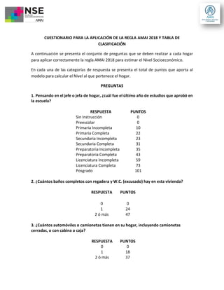 CUESTIONARIO PARA LA APLICACIÓN DE LA REGLA AMAI 2018 Y TABLA DE
CLASIFICACIÓN
A continuación se presenta el conjunto de preguntas que se deben realizar a cada hogar
para aplicar correctamente la regla AMAI 2018 para estimar el Nivel Socioeconómico.
En cada una de las categorías de respuesta se presenta el total de puntos que aporta al
modelo para calcular el Nivel al que pertenece el hogar.
PREGUNTAS
1. Pensando en el jefe o jefa de hogar, ¿cuál fue el último año de estudios que aprobó en
la escuela?
RESPUESTA PUNTOS
Sin Instrucción 0
Preescolar 0
Primaria Incompleta 10
Primaria Completa 22
Secundaria Incompleta 23
Secundaria Completa 31
Preparatoria Incompleta 35
Preparatoria Completa 43
Licenciatura Incompleta 59
Licenciatura Completa 73
Posgrado 101
2. ¿Cuántos baños completos con regadera y W.C. (excusado) hay en esta vivienda?
RESPUESTA PUNTOS
0 0
1 24
2 ó más 47
3. ¿Cuántos automóviles o camionetas tienen en su hogar, incluyendo camionetas
cerradas, o con cabina o caja?
RESPUESTA PUNTOS
0 0
1 18
2 ó más 37
 