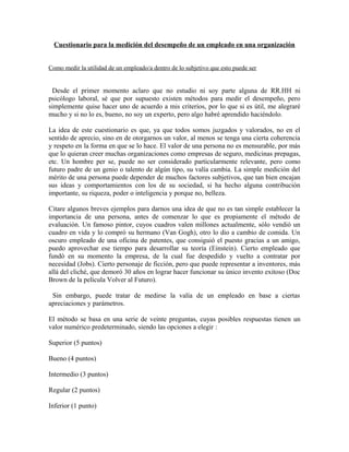 Cuestionario para la medición del desempeño de un empleado en una organización


Como medir la utilidad de un empleado/a dentro de lo subjetivo que esto puede ser


 Desde el primer momento aclaro que no estudio ni soy parte alguna de RR.HH ni
psicólogo laboral, sé que por supuesto existen métodos para medir el desempeño, pero
simplemente quise hacer uno de acuerdo a mis criterios, por lo que si es útil, me alegraré
mucho y si no lo es, bueno, no soy un experto, pero algo habré aprendido haciéndolo.

La idea de este cuestionario es que, ya que todos somos juzgados y valorados, no en el
sentido de aprecio, sino en de otorgarnos un valor, al menos se tenga una cierta coherencia
y respeto en la forma en que se lo hace. El valor de una persona no es mensurable, por más
que lo quieran creer muchas organizaciones como empresas de seguro, medicinas prepagas,
etc. Un hombre per se, puede no ser considerado particularmente relevante, pero como
futuro padre de un genio o talento de algún tipo, su valía cambia. La simple medición del
mérito de una persona puede depender de muchos factores subjetivos, que tan bien encajan
sus ideas y comportamientos con los de su sociedad, si ha hecho alguna contribución
importante, su riqueza, poder o inteligencia y porque no, belleza.

Citare algunos breves ejemplos para darnos una idea de que no es tan simple establecer la
importancia de una persona, antes de comenzar lo que es propiamente el método de
evaluación. Un famoso pintor, cuyos cuadros valen millones actualmente, sólo vendió un
cuadro en vida y lo compró su hermano (Van Gogh). Un oscuro empleado de una oficina de
patentes, que consiguió el puesto gracias a un amigo, puedo aprovechar ese tiempo para
desarrollar su teoría (Einstein). Cierto empleado que fundó en su momento la empresa, de
la cual fue despedido y vuelto a contratar por necesidad (Jobs). Cierto personaje de ficción,
pero que puede representar a inventores, más allá del cliché, que demoró 30 años en lograr
hacer funcionar su único invento exitoso (Doc Brown de la película Volver al Futuro).

 Sin embargo, puede tratar de medirse la valía de un empleado en base a ciertas
apreciaciones y parámetros.

El método se basa en una serie de veinte preguntas, cuyas posibles respuestas tienen un
valor numérico predeterminado, siendo las opciones a elegir :

Superior (5 puntos)

Bueno (4 puntos)

Intermedio (3 puntos)

Regular (2 puntos)

Inferior (1 punto)
 