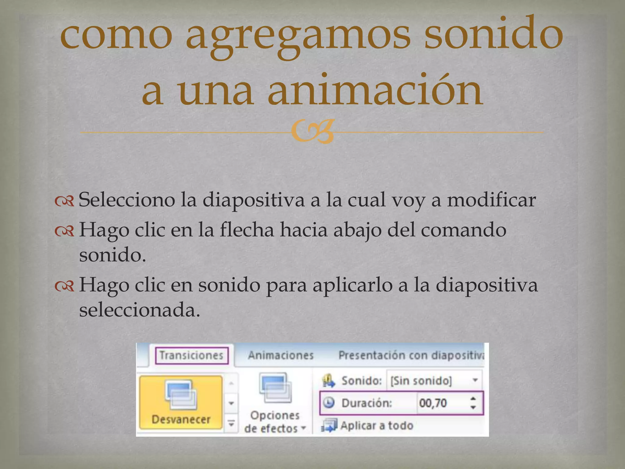 
 Selecciono la diapositiva a la cual voy a modificar
 Hago clic en la flecha hacia abajo del comando
sonido.
 Hago clic en sonido para aplicarlo a la diapositiva
seleccionada.
como agregamos sonido
a una animación
 