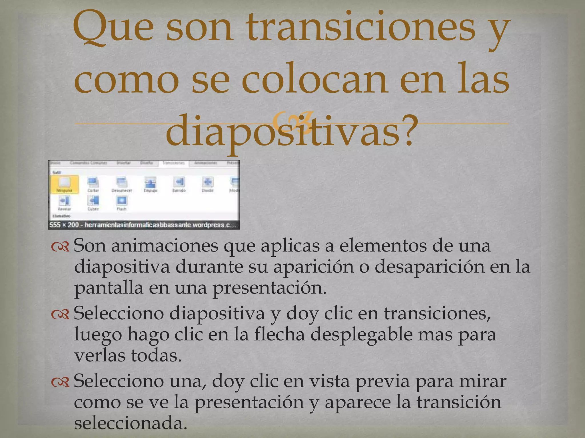 
 Son animaciones que aplicas a elementos de una
diapositiva durante su aparición o desaparición en la
pantalla en una presentación.
 Selecciono diapositiva y doy clic en transiciones,
luego hago clic en la flecha desplegable mas para
verlas todas.
 Selecciono una, doy clic en vista previa para mirar
como se ve la presentación y aparece la transición
seleccionada.
Que son transiciones y
como se colocan en las
diapositivas?
 