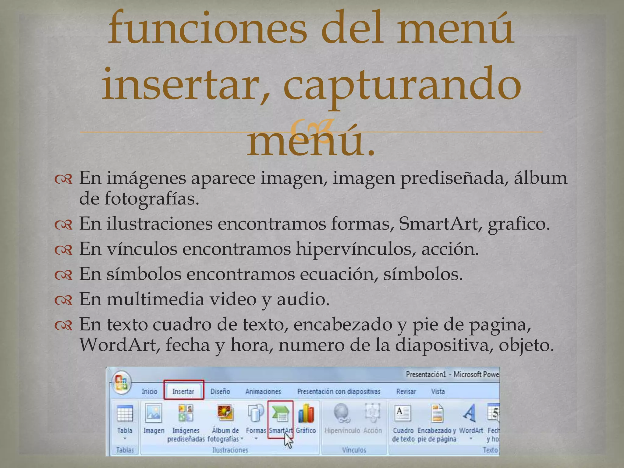 
 En imágenes aparece imagen, imagen prediseñada, álbum
de fotografías.
 En ilustraciones encontramos formas, SmartArt, grafico.
 En vínculos encontramos hipervínculos, acción.
 En símbolos encontramos ecuación, símbolos.
 En multimedia video y audio.
 En texto cuadro de texto, encabezado y pie de pagina,
WordArt, fecha y hora, numero de la diapositiva, objeto.
funciones del menú
insertar, capturando
menú.
 
