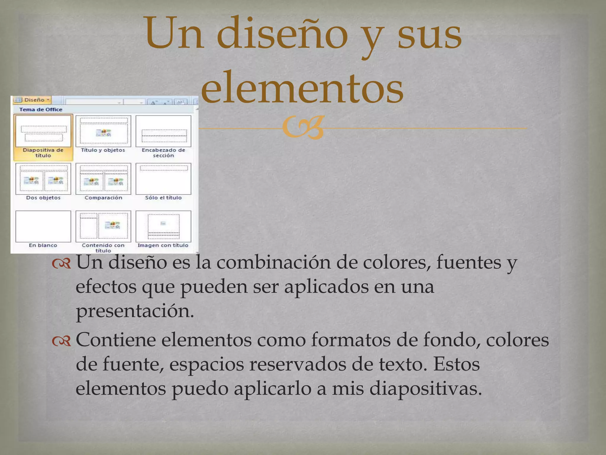 
 Un diseño es la combinación de colores, fuentes y
efectos que pueden ser aplicados en una
presentación.
 Contiene elementos como formatos de fondo, colores
de fuente, espacios reservados de texto. Estos
elementos puedo aplicarlo a mis diapositivas.
Un diseño y sus
elementos
 