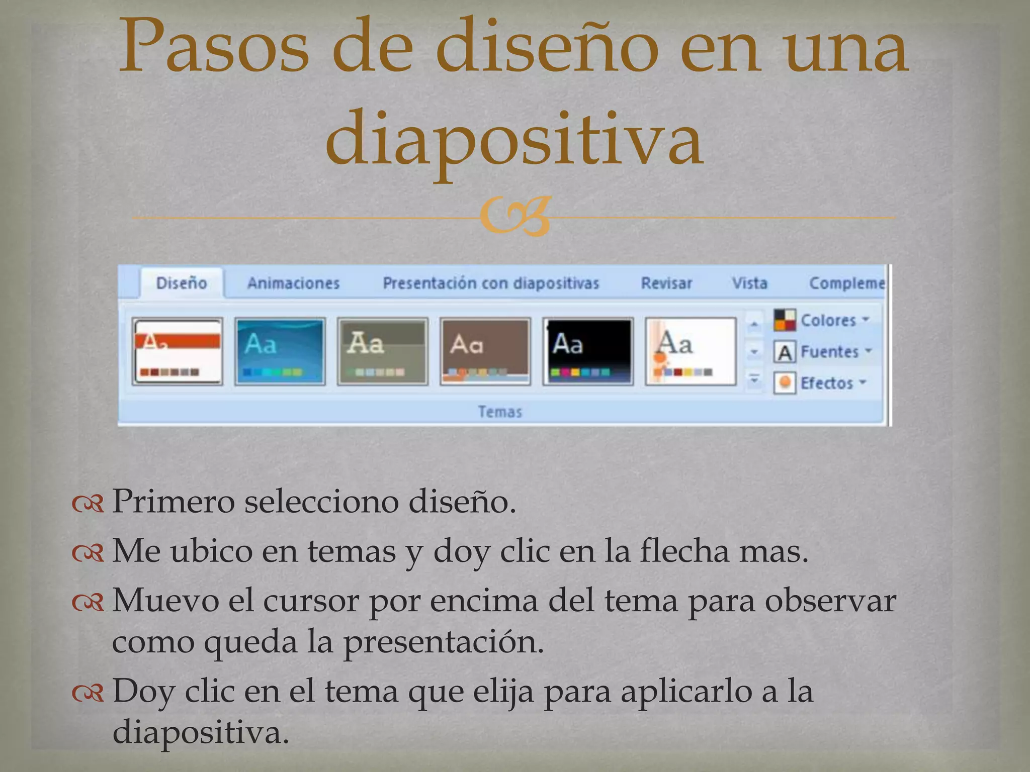 
 Primero selecciono diseño.
 Me ubico en temas y doy clic en la flecha mas.
 Muevo el cursor por encima del tema para observar
como queda la presentación.
 Doy clic en el tema que elija para aplicarlo a la
diapositiva.
Pasos de diseño en una
diapositiva
 