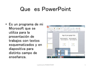 Que es PowerPoint
• Es un programa de mi
Microsoft que se
utiliza para la
presentación de
trabajos con textos
esquematizados y en
diapositiva para
distinto campo de
enseñanza.
cuestionario POWER POINT 1
 
